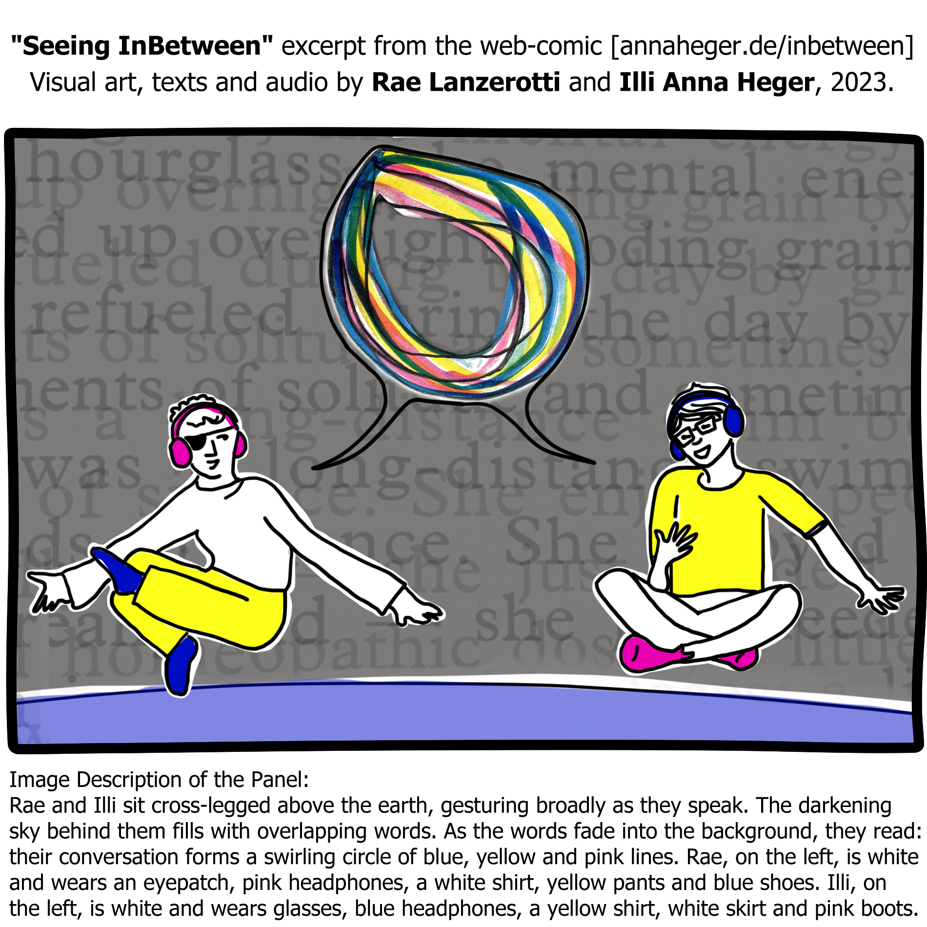 Image: Rae and Illi sit cross-legged above the earth, gesturing broadly as they speak. The darkening sky behind them fills with overlapping words. As the words fade into the background, they read: long-distance, she, refueled, up, hourglass, and other fragments. In between Illi and Rae, their conversation forms a swirling circle of blue, yellow and pink lines.
Text above: 'Seeing InBetween' excerpt from the web-comic [annaheger.de/inbetwee] Visual art, texts and audio by Rae Lanzerotti and Illi Anna Heger, 2023.
Text below: image description of the panel.
